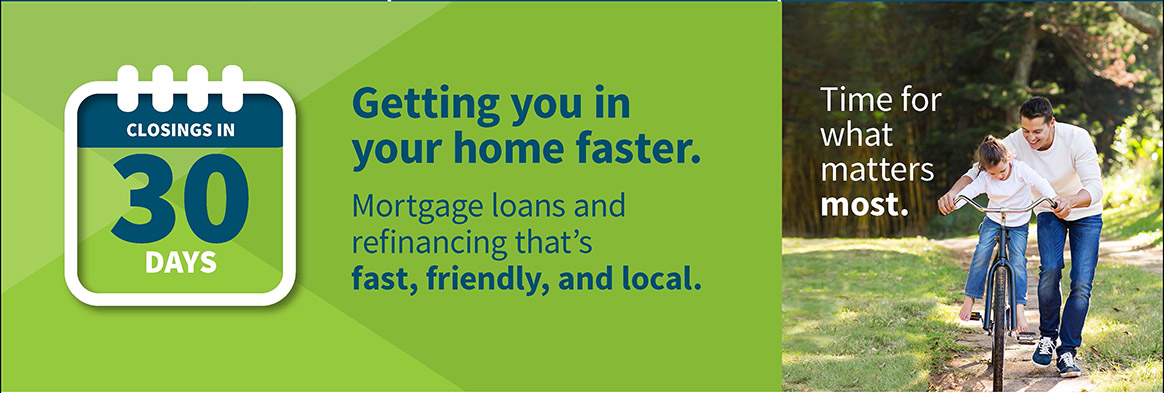 getting you in your home faster. mortgage loans and refinancing that's fast, friendly, and local. closings in 30 days. 